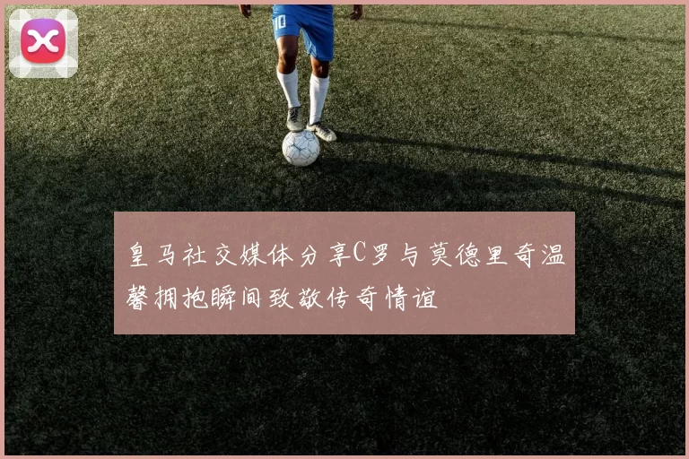 皇马社交媒体分享C罗与莫德里奇温馨拥抱瞬间致敬传奇情谊