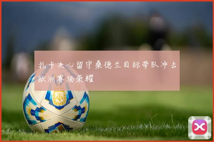 扎卡决心留守桑德兰目标带队冲击欧洲赛场荣耀