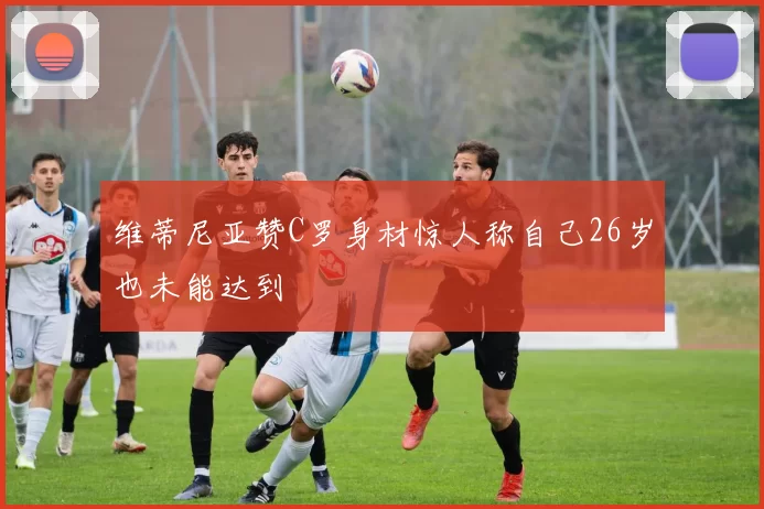 维蒂尼亚赞C罗身材惊人称自己26岁也未能达到