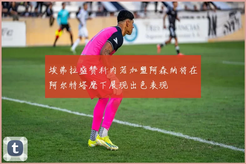 埃弗拉盛赞科内若加盟阿森纳将在阿尔特塔麾下展现出色表现